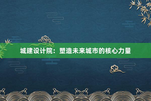 城建设计院：塑造未来城市的核心力量