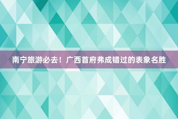 南宁旅游必去！广西首府弗成错过的表象名胜